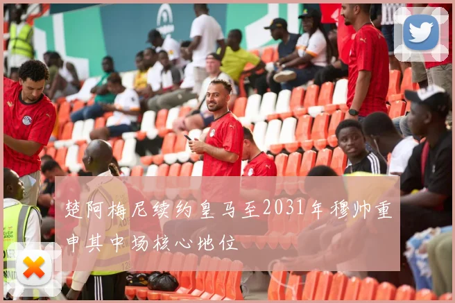 楚阿梅尼续约皇马至2031年穆帅重申其中场核心地位