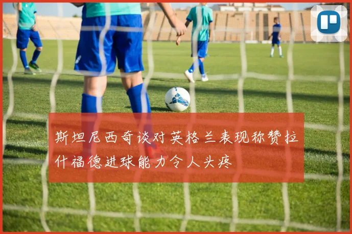 斯坦尼西奇谈对英格兰表现称赞拉什福德进球能力令人头疼