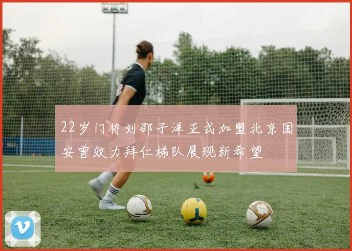 22岁门将刘邵子洋正式加盟北京国安曾效力拜仁梯队展现新希望
