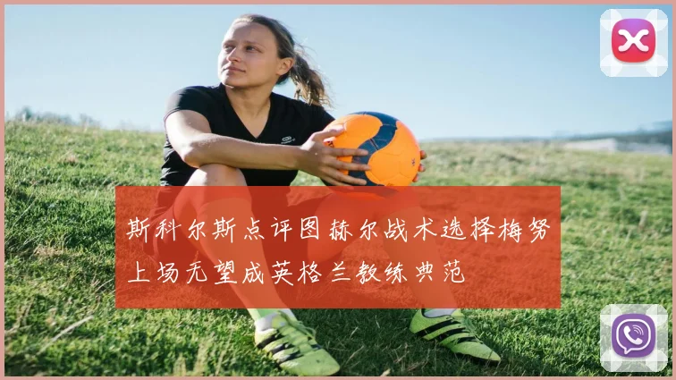 斯科尔斯点评图赫尔战术选择梅努上场无望成英格兰教练典范