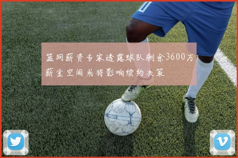篮网薪资专家透露球队剩余3600万薪金空间或将影响续约决策