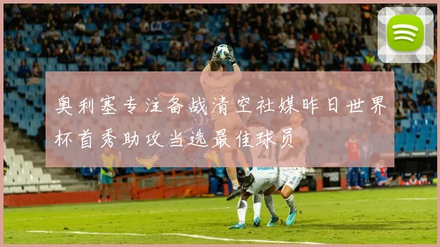 奥利塞专注备战清空社媒昨日世界杯首秀助攻当选最佳球员