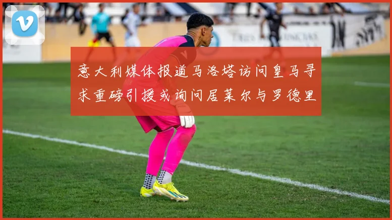 意大利媒体报道马洛塔访问皇马寻求重磅引援或询问居莱尔与罗德里戈