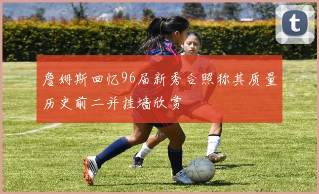 詹姆斯回忆96届新秀合照称其质量历史前二并挂墙欣赏